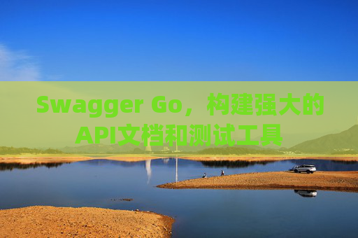 Swagger Go，构建强大的API文档和测试工具